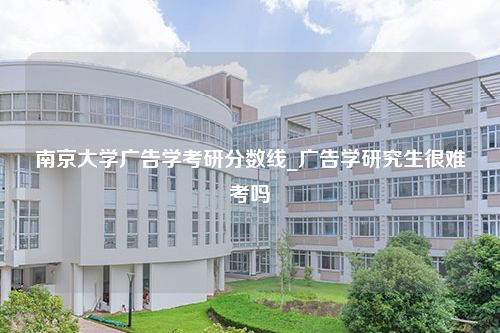 南京大学广告学考研分数线_广告学研究生很难考吗