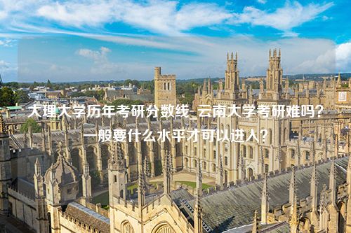 大理大学历年考研分数线_云南大学考研难吗？一般要什么水平才可以进入？