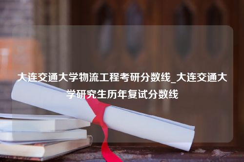 大连交通大学物流工程考研分数线_大连交通大学研究生历年复试分数线