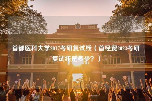 首都医科大学2017考研复试线（首经贸2023考研复试线是多少？）