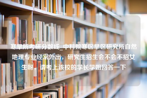 寒旱所考研分数线_中科院寒区旱区研究所自然地理专业经常外出，研究生招生会不会不招女生呀，请考上该校的学长学姐回答一下