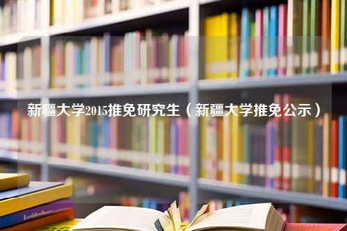 新疆大学2015推免研究生（新疆大学推免公示）