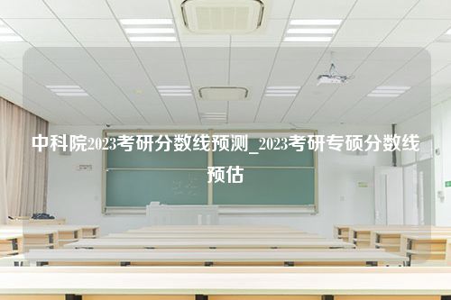 中科院2023考研分数线预测_2023考研专硕分数线预估