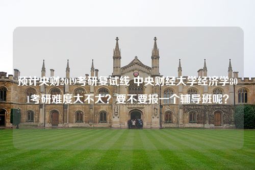 预计央财2019考研复试线 中央财经大学经济学801考研难度大不大？要不要报一个辅导班呢？