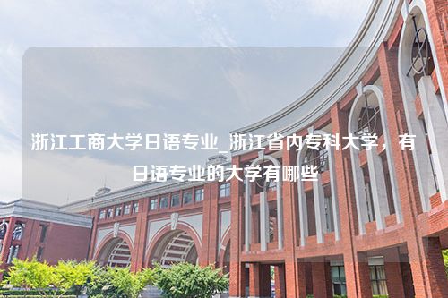 浙江工商大学日语专业_浙江省内专科大学，有日语专业的大学有哪些