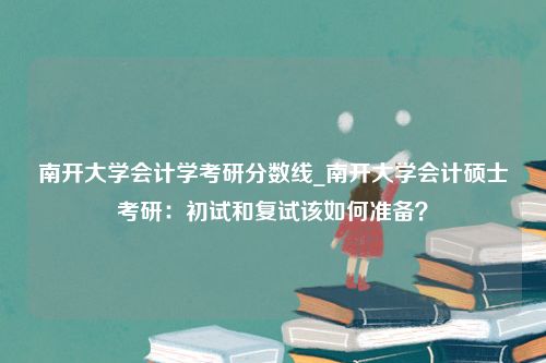 南开大学会计学考研分数线_南开大学会计硕士考研：初试和复试该如何准备？