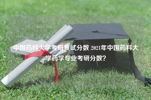 中国药科大学考研复试分数 2021年中国药科大学药学专业考研分数？