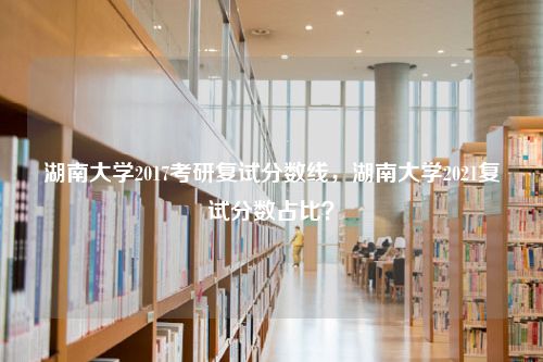 湖南大学2017考研复试分数线，湖南大学2021复试分数占比？