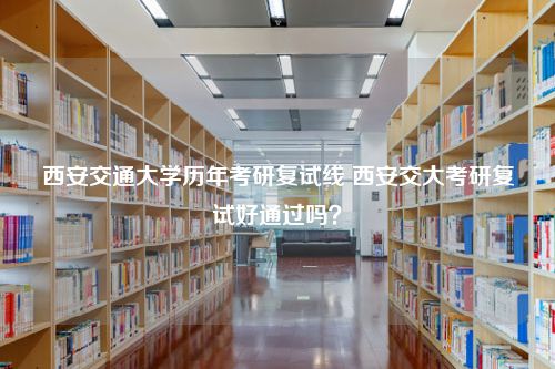 西安交通大学历年考研复试线 西安交大考研复试好通过吗？