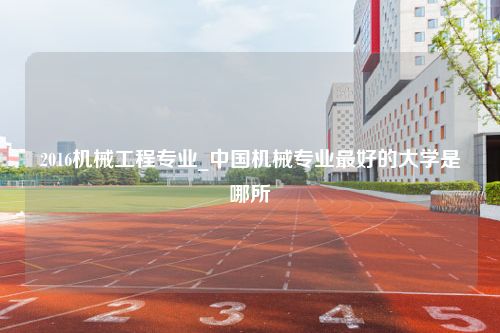 2016机械工程专业_中国机械专业最好的大学是哪所