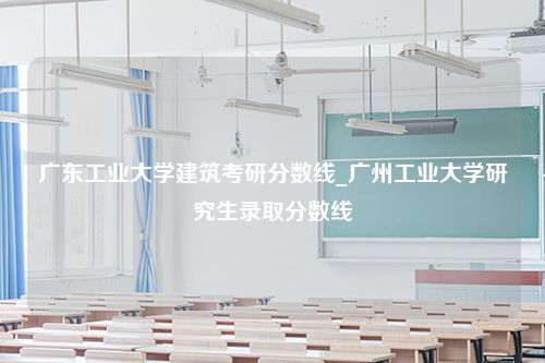 广东工业大学建筑考研分数线_广州工业大学研究生录取分数线