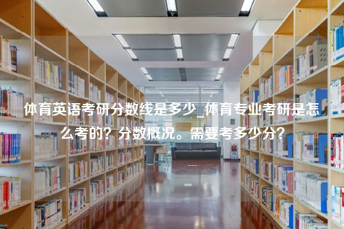 体育英语考研分数线是多少_体育专业考研是怎么考的？分数概况。需要考多少分？