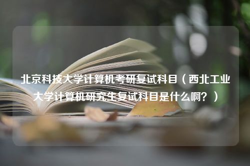 北京科技大学计算机考研复试科目（西北工业大学计算机研究生复试科目是什么啊？）