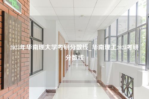 2023年华南理大学考研分数线_华南理工2023考研分数线