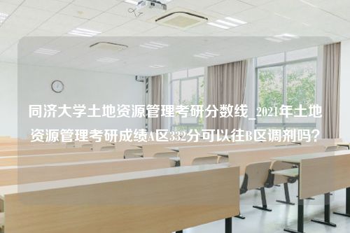 同济大学土地资源管理考研分数线_2021年土地资源管理考研成绩A区332分可以往B区调剂吗？