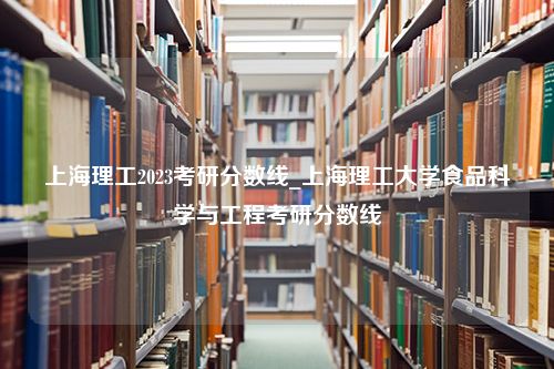 上海理工2023考研分数线_上海理工大学食品科学与工程考研分数线