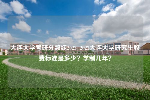 大连大学考研分数线2023_2023大连大学研究生收费标准是多少？学制几年？