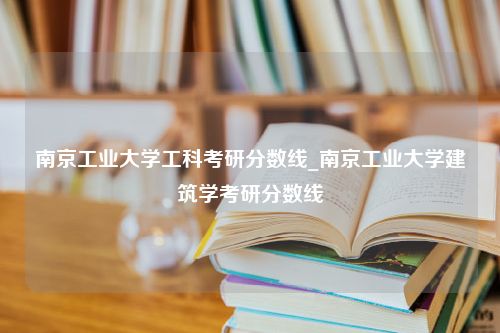 南京工业大学工科考研分数线_南京工业大学建筑学考研分数线