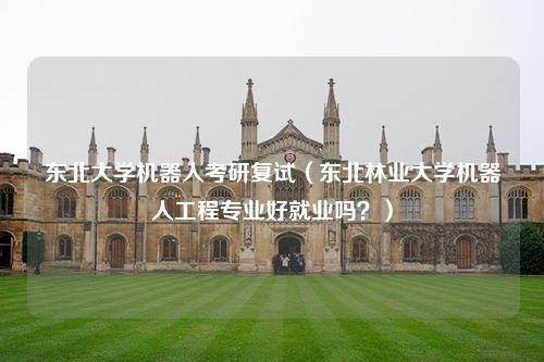 东北大学机器人考研复试（东北林业大学机器人工程专业好就业吗？）