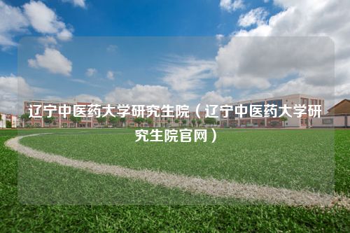 辽宁中医药大学研究生院（辽宁中医药大学研究生院官网）