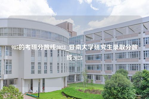 985的考研分数线2023_暨南大学研究生录取分数线2023