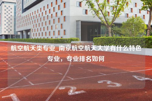 航空航天类专业_南京航空航天大学有什么特色专业，专业排名如何