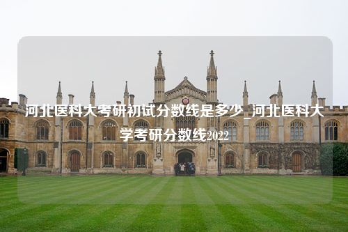 河北医科大考研初试分数线是多少_河北医科大学考研分数线2022