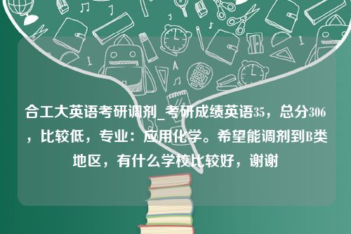 合工大英语考研调剂_考研成绩英语35，总分306，比较低，专业：应用化学。希望能调剂到B类地区，有什么学校比较好，谢谢