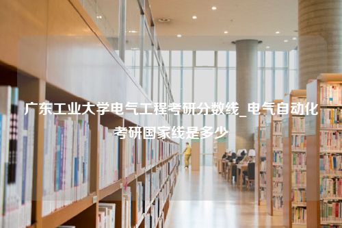 广东工业大学电气工程考研分数线_电气自动化考研国家线是多少