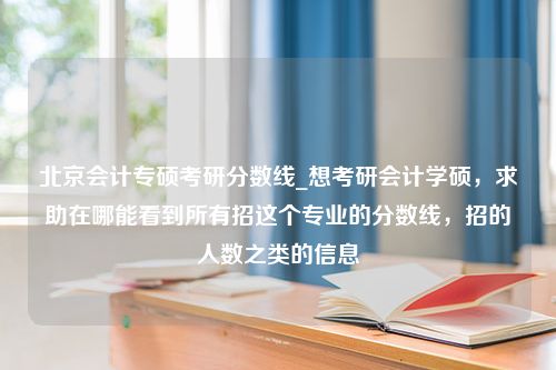 北京会计专硕考研分数线_想考研会计学硕，求助在哪能看到所有招这个专业的分数线，招的人数之类的信息