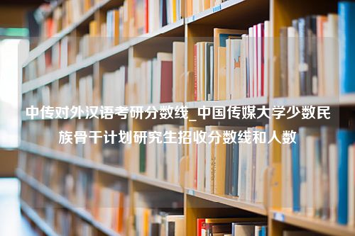 中传对外汉语考研分数线_中国传媒大学少数民族骨干计划研究生招收分数线和人数