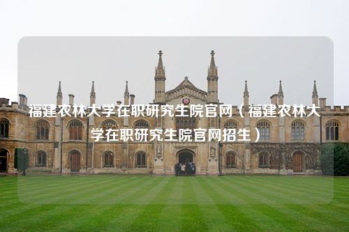 福建农林大学在职研究生院官网（福建农林大学在职研究生院官网招生）