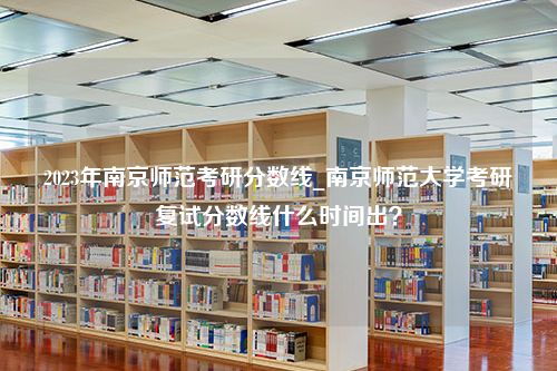 2023年南京师范考研分数线_南京师范大学考研复试分数线什么时间出？