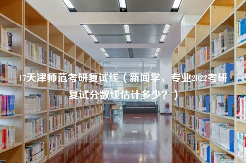 17天津师范考研复试线（新闻学，专业2022考研复试分数线估计多少？）