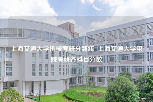 上海交通大学机械考研分数线_上海交通大学电院考研各科目分数