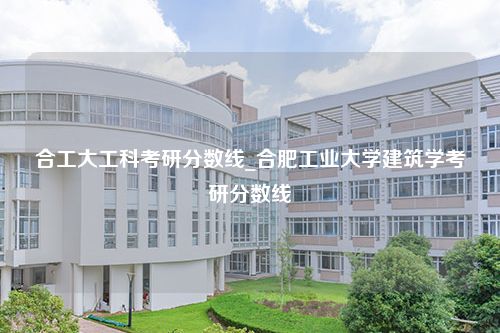 合工大工科考研分数线_合肥工业大学建筑学考研分数线