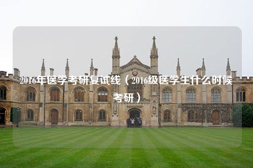 2016年医学考研复试线（2016级医学生什么时候考研）