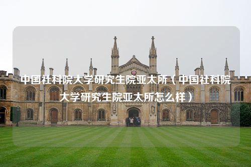 中国社科院大学研究生院亚太所（中国社科院大学研究生院亚太所怎么样）