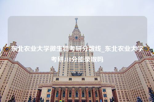 东北农业大学微生物考研分数线_东北农业大学考研318分能录取吗