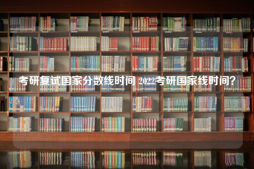 考研复试国家分数线时间 2022考研国家线时间？