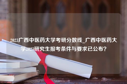 2023广西中医药大学考研分数线_广西中医药大学2023研究生报考条件与要求已公布？