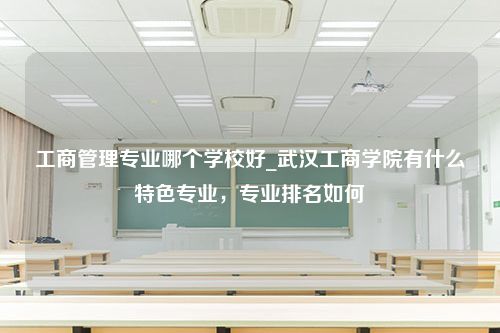 工商管理专业哪个学校好_武汉工商学院有什么特色专业，专业排名如何