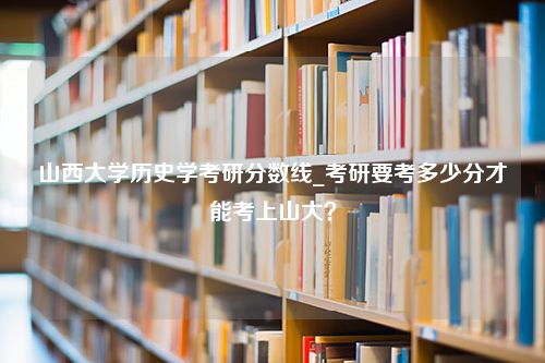 山西大学历史学考研分数线_考研要考多少分才能考上山大？