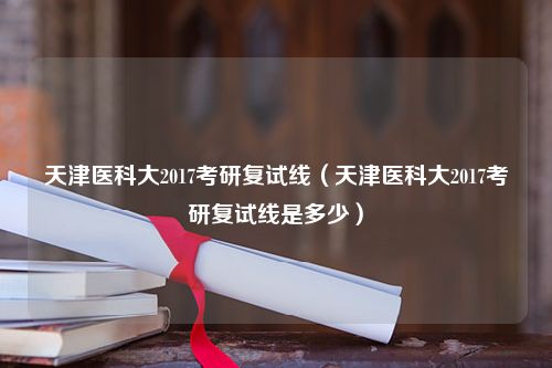 天津医科大2017考研复试线（天津医科大2017考研复试线是多少）