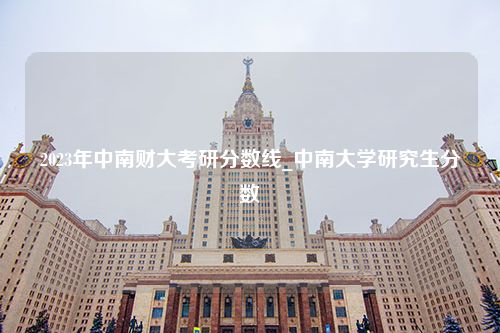 2023年中南财大考研分数线_中南大学研究生分数