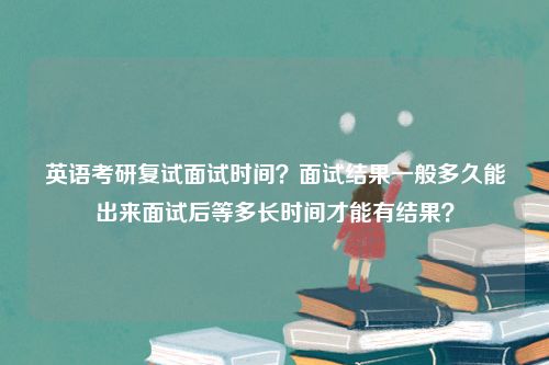 英语考研复试面试时间？面试结果一般多久能出来面试后等多长时间才能有结果？