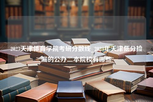 2023天津体育学院考研分数线_2023年天津低分捡漏的公办二本院校有哪些