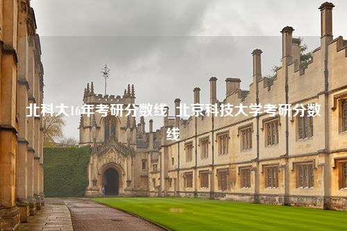 北科大16年考研分数线_北京科技大学考研分数线