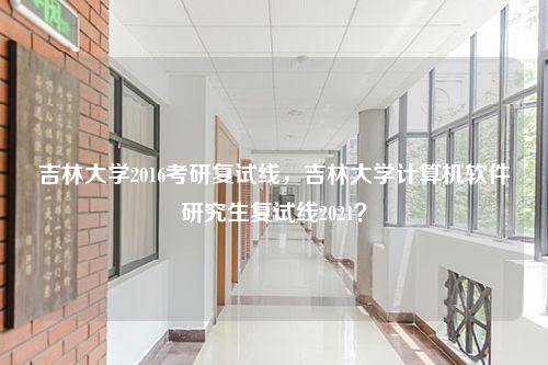 吉林大学2016考研复试线，吉林大学计算机软件研究生复试线2021？