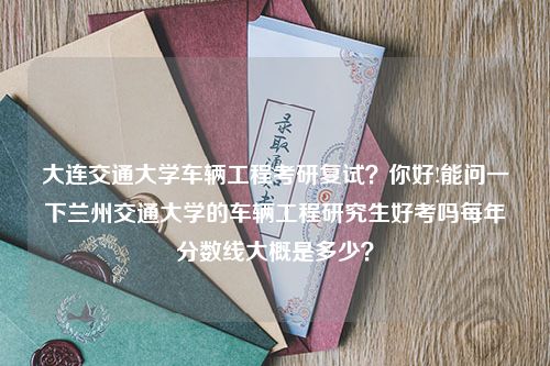 大连交通大学车辆工程考研复试？你好!能问一下兰州交通大学的车辆工程研究生好考吗每年分数线大概是多少？